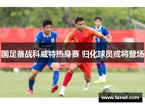 国足备战科威特热身赛 归化球员或将登场