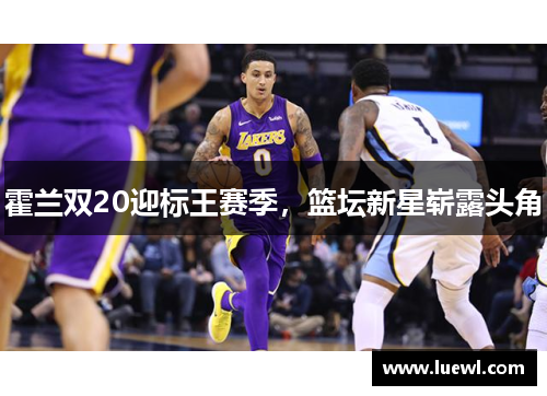 霍兰双20迎标王赛季，篮坛新星崭露头角